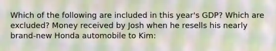 Which of the following are included in this year's GDP? Which are excluded? Money received by Josh when he resells his nearly brand-new Honda automobile to Kim: