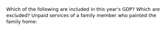 Which of the following are included in this year's GDP? Which are excluded? Unpaid services of a family member who painted the family home: