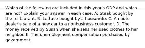 Which of the following are included in this year's GDP and which are not? Explain your answer in each case. A. Steak bought by the restaurant. B. Lettuce bought by a housewife. C. An auto dealer's sale of a new car to a nonbusiness customer. D. The money received by Susan when she sells her used clothes to her neighbor. E. The unemployment compensation purchased by government.