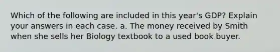 Which of the following are included in this year's GDP? Explain your answers in each case. a. The money received by Smith when she sells her Biology textbook to a used book buyer.