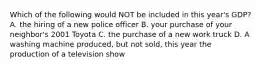 Which of the following would NOT be included in this year's GDP? A. the hiring of a new police officer B. your purchase of your neighbor's 2001 Toyota C. the purchase of a new work truck D. A washing machine produced, but not sold, this year the production of a television show