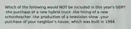 Which of the following would NOT be included in this year's GDP? -the purchase of a new hybrid truck -the hiring of a new schoolteacher -the production of a television show -your purchase of your neighbor's house, which was built in 1994