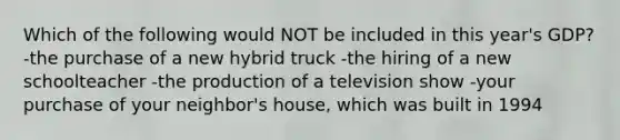 Which of the following would NOT be included in this year's GDP? -the purchase of a new hybrid truck -the hiring of a new schoolteacher -the production of a television show -your purchase of your neighbor's house, which was built in 1994