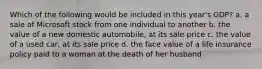 Which of the following would be included in this year's GDP? a. a sale of Microsoft stock from one individual to another b. the value of a new domestic automobile, at its sale price c. the value of a used car, at its sale price d. the face value of a life insurance policy paid to a woman at the death of her husband