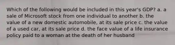 Which of the following would be included in this year's GDP? a. a sale of Microsoft stock from one individual to another b. the value of a new domestic automobile, at its sale price c. the value of a used car, at its sale price d. the face value of a life insurance policy paid to a woman at the death of her husband