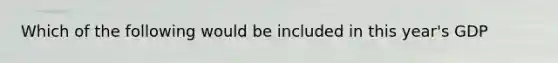Which of the following would be included in this year's GDP