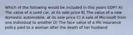 Which of the following would be included in this years GDP? A) The value of a used car, at its sale price B) The value of a new domestic automobile, at its sale price C) A sale of Microsoft from one individual to another D) The face value of a life insurance policy paid to a woman after the death of her husband