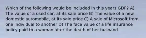 Which of the following would be included in this years GDP? A) The value of a used car, at its sale price B) The value of a new domestic automobile, at its sale price C) A sale of Microsoft from one individual to another D) The face value of a life insurance policy paid to a woman after the death of her husband