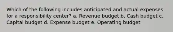 Which of the following includes anticipated and actual expenses for a responsibility center? a. Revenue budget b. Cash budget c. Capital budget d. Expense budget e. Operating budget