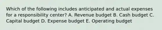 Which of the following includes anticipated and actual expenses for a responsibility center? A. Revenue budget B. <a href='https://www.questionai.com/knowledge/k5eyRVQLz3-cash-budget' class='anchor-knowledge'>cash budget</a> C. <a href='https://www.questionai.com/knowledge/kww9DaR9Nz-capital-budget' class='anchor-knowledge'>capital budget</a> D. Expense budget E. Operating budget