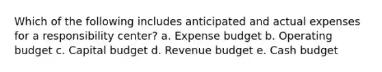 Which of the following includes anticipated and actual expenses for a responsibility center? a. Expense budget b. Operating budget c. Capital budget d. Revenue budget e. Cash budget