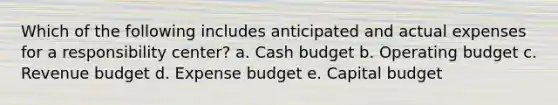 Which of the following includes anticipated and actual expenses for a responsibility center? a. Cash budget b. Operating budget c. Revenue budget d. Expense budget e. Capital budget