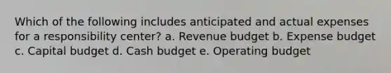 Which of the following includes anticipated and actual expenses for a responsibility center? a. Revenue budget b. Expense budget c. Capital budget d. <a href='https://www.questionai.com/knowledge/k5eyRVQLz3-cash-budget' class='anchor-knowledge'>cash budget</a> e. Operating budget