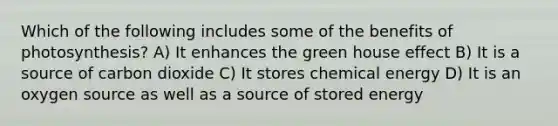 Which of the following includes some of the benefits of photosynthesis? A) It enhances the green house effect B) It is a source of carbon dioxide C) It stores chemical energy D) It is an oxygen source as well as a source of stored energy