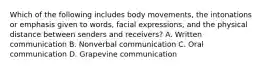 Which of the following includes body movements, the intonations or emphasis given to words, facial expressions, and the physical distance between senders and receivers? A. Written communication B. Nonverbal communication C. Oral communication D. Grapevine communication