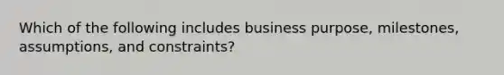 Which of the following includes business purpose, milestones, assumptions, and constraints?