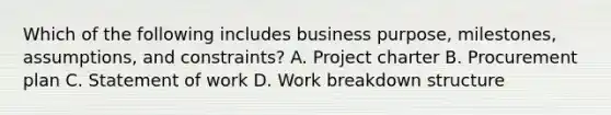 Which of the following includes business purpose, milestones, assumptions, and constraints? A. Project charter B. Procurement plan C. Statement of work D. Work breakdown structure