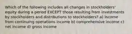 Which of the following includes all changes in stockholders' equity during a period EXCEPT those resulting from investments by stockholders and distributions to stockholders? a) income from continuing operations income b) comprehensive income c) net income d) gross income