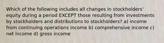 Which of the following includes all changes in stockholders' equity during a period EXCEPT those resulting from investments by stockholders and distributions to stockholders? a) income from continuing operations income b) comprehensive income c) net income d) gross income