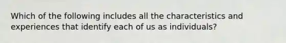 Which of the following includes all the characteristics and experiences that identify each of us as individuals?