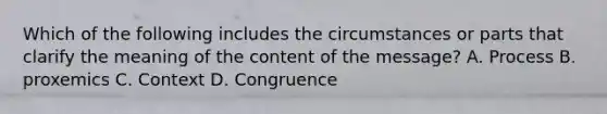 Which of the following includes the circumstances or parts that clarify the meaning of the content of the message? A. Process B. proxemics C. Context D. Congruence