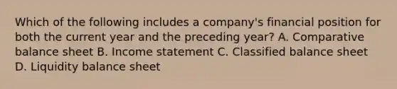 Which of the following includes a company's financial position for both the current year and the preceding year? A. Comparative balance sheet B. Income statement C. Classified balance sheet D. Liquidity balance sheet