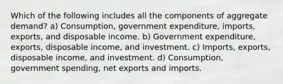 Which of the following includes all the components of aggregate demand? a) Consumption, government expenditure, imports, exports, and disposable income. b) Government expenditure, exports, disposable income, and investment. c) Imports, exports, disposable income, and investment. d) Consumption, government spending, net exports and imports.