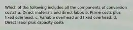 Which of the following includes all the components of conversion costs? a. Direct materials and direct labor. b. Prime costs plus fixed overhead. c. Variable overhead and fixed overhead. d. Direct labor plus capacity costs