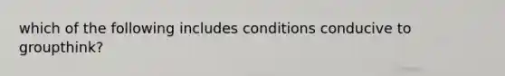 which of the following includes conditions conducive to groupthink?