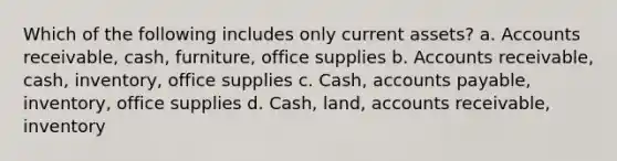 Which of the following includes only current assets? a. Accounts receivable, cash, furniture, office supplies b. Accounts receivable, cash, inventory, office supplies c. Cash, accounts payable, inventory, office supplies d. Cash, land, accounts receivable, inventory