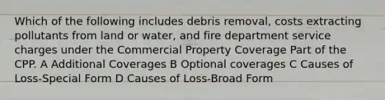 Which of the following includes debris removal, costs extracting pollutants from land or water, and fire department service charges under the Commercial Property Coverage Part of the CPP. A Additional Coverages B Optional coverages C Causes of Loss-Special Form D Causes of Loss-Broad Form