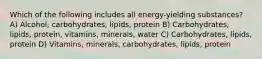 Which of the following includes all energy-yielding substances? A) Alcohol, carbohydrates, lipids, protein B) Carbohydrates, lipids, protein, vitamins, minerals, water C) Carbohydrates, lipids, protein D) Vitamins, minerals, carbohydrates, lipids, protein