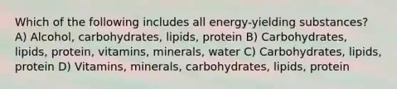 Which of the following includes all energy-yielding substances? A) Alcohol, carbohydrates, lipids, protein B) Carbohydrates, lipids, protein, vitamins, minerals, water C) Carbohydrates, lipids, protein D) Vitamins, minerals, carbohydrates, lipids, protein