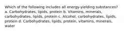 Which of the following includes all energy-yielding substances? a. Carbohydrates, lipids, protein b. Vitamins, minerals, carbohydrates, lipids, protein c. Alcohol, carbohydrates, lipids, protein d. Carbohydrates, lipids, protein, vitamins, minerals, water