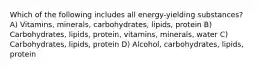 Which of the following includes all energy-yielding substances? A) Vitamins, minerals, carbohydrates, lipids, protein B) Carbohydrates, lipids, protein, vitamins, minerals, water C) Carbohydrates, lipids, protein D) Alcohol, carbohydrates, lipids, protein