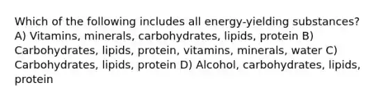 Which of the following includes all energy-yielding substances? A) Vitamins, minerals, carbohydrates, lipids, protein B) Carbohydrates, lipids, protein, vitamins, minerals, water C) Carbohydrates, lipids, protein D) Alcohol, carbohydrates, lipids, protein