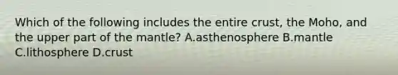 Which of the following includes the entire crust, the Moho, and the upper part of the mantle? A.asthenosphere B.mantle C.lithosphere D.crust