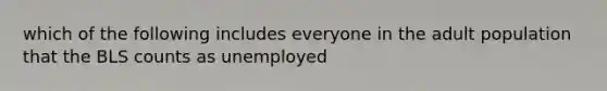 which of the following includes everyone in the adult population that the BLS counts as unemployed