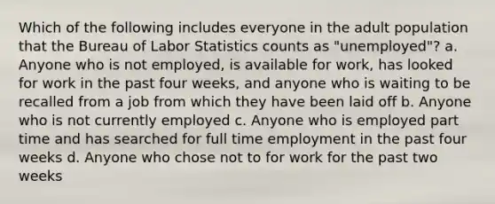 Which of the following includes everyone in the adult population that the Bureau of Labor Statistics counts as "unemployed"? a. Anyone who is not employed, is available for work, has looked for work in the past four weeks, and anyone who is waiting to be recalled from a job from which they have been laid off b. Anyone who is not currently employed c. Anyone who is employed part time and has searched for full time employment in the past four weeks d. Anyone who chose not to for work for the past two weeks