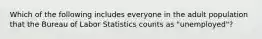 Which of the following includes everyone in the adult population that the Bureau of Labor Statistics counts as "unemployed"?