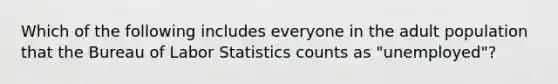 Which of the following includes everyone in the adult population that the Bureau of Labor Statistics counts as "unemployed"?