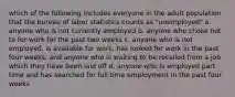 which of the following includes everyone in the adult population that the bureau of labor statistics counts as "unemployed" a. anyone who is not currently employed b. anyone who chose not to for work for the past two weeks c. anyone who is not employed, is available for work, has looked for work in the past four weeks, and anyone who is waiting to be recalled from a job which they have been laid off d. anyone who is employed part time and has searched for full time employment in the past four weeks