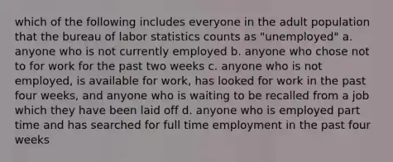 which of the following includes everyone in the adult population that the bureau of labor statistics counts as "unemployed" a. anyone who is not currently employed b. anyone who chose not to for work for the past two weeks c. anyone who is not employed, is available for work, has looked for work in the past four weeks, and anyone who is waiting to be recalled from a job which they have been laid off d. anyone who is employed part time and has searched for full time employment in the past four weeks