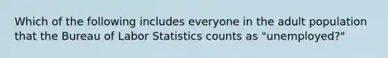 Which of the following includes everyone in the adult population that the Bureau of Labor Statistics counts as "unemployed?"