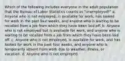 Which of the following includes everyone in the adult population that the Bureau of Labor Statistics counts as "unemployed?" a. Anyone who is not employed, is available for work, has looked for work in the past four weeks, and anyone who is waiting to be recalled from a job from which they have been laid off. b. Anyone who is not employed but is available for work, and anyone who is waiting to be recalled from a job from which they have been laid off. c. Anyone who is not employed, is available for work, and has looked for work in the past four weeks, and anyone who is temporarily absent from work due to weather, illness, or vacation. d. Anyone who is not employed.