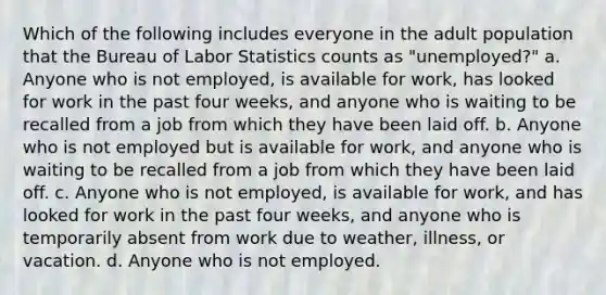 Which of the following includes everyone in the adult population that the Bureau of Labor Statistics counts as "unemployed?" a. Anyone who is not employed, is available for work, has looked for work in the past four weeks, and anyone who is waiting to be recalled from a job from which they have been laid off. b. Anyone who is not employed but is available for work, and anyone who is waiting to be recalled from a job from which they have been laid off. c. Anyone who is not employed, is available for work, and has looked for work in the past four weeks, and anyone who is temporarily absent from work due to weather, illness, or vacation. d. Anyone who is not employed.