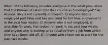 Which of the following includes everyone in the adult population that the Bureau of Labor Statistics counts as "unemployed"? A) Anyone who is not currently employed. B) Anyone who is employed part time and has searched for full time employment in the past four weeks. C) Anyone who is not employed, is available for work, has looked for work in the past four weeks, and anyone who is waiting to be recalled from a job from which they have been laid off. D) Anyone who chose not to work for the past two weeks.