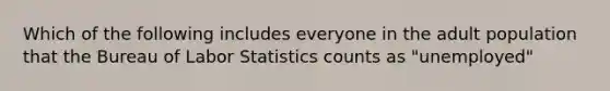 Which of the following includes everyone in the adult population that the Bureau of Labor Statistics counts as "unemployed"