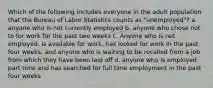 Which of the following includes everyone in the adult population that the Bureau of Labor Statistics counts as "unemployed"? a. anyone who is not currently employed b. anyone who chose not to for work for the past two weeks c. Anyone who is not employed, is available for work, has looked for work in the past four weeks, and anyone who is waiting to be recalled from a job from which they have been laid off d. anyone who is employed part time and has searched for full time employment in the past four weeks