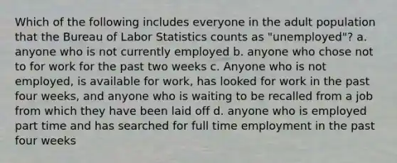 Which of the following includes everyone in the adult population that the Bureau of Labor Statistics counts as "unemployed"? a. anyone who is not currently employed b. anyone who chose not to for work for the past two weeks c. Anyone who is not employed, is available for work, has looked for work in the past four weeks, and anyone who is waiting to be recalled from a job from which they have been laid off d. anyone who is employed part time and has searched for full time employment in the past four weeks